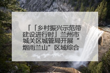 「乡村振兴示范带建设进行时」兰州市城关区城管局开展“烟雨兰山”区域综合整治专项行动