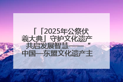 「2025年公祭伏羲大典」守护文化遗产 共启发展智慧——“中国—东盟文化遗产主题对话”侧记
