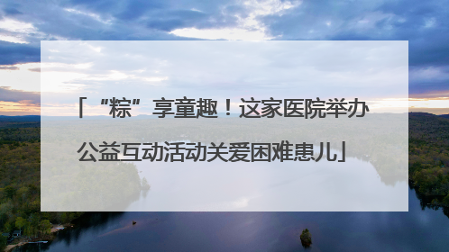 “粽”享童趣！这家医院举办公益互动活动关爱困难患儿