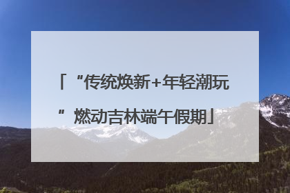 “传统焕新+年轻潮玩”燃动吉林端午假期