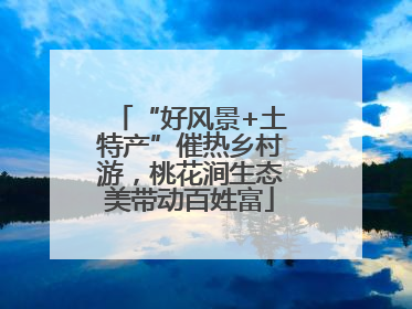 “好风景+土特产”催热乡村游，桃花涧生态美带动百姓富