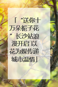“送你十万朵栀子花”长沙站浪漫开启 以花为媒传递城市温情