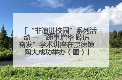“非遗进校园”系列活动 一“踵事增华 踔厉奋发”学术讲座在景德镇陶大成功举办（图）