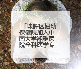 珠晖区妇幼保健院加入中南大学湘雅医院全科医学专科联盟