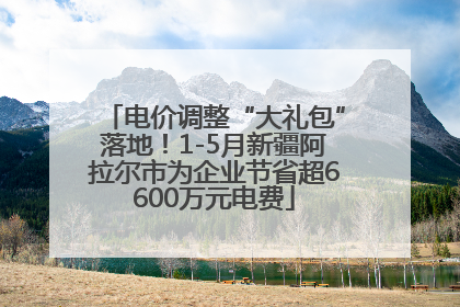 电价调整“大礼包”落地！1-5月新疆阿拉尔市为企业节省超6600万元电费
