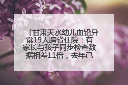 甘肃天水幼儿血铅异常19人跨省住院：有家长与孩子同步检查数据相差11倍，去年已有幼儿出现症状