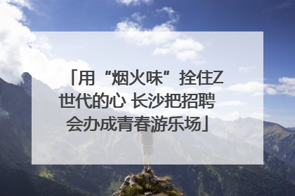 用“烟火味”拴住Z世代的心 长沙把招聘会办成青春游乐场
