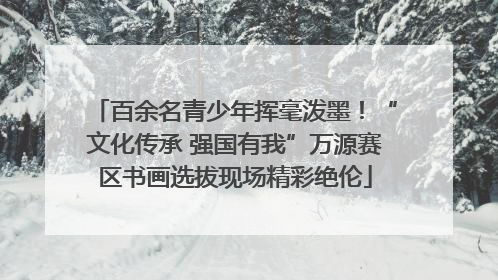 百余名青少年挥毫泼墨！“文化传承 强国有我”万源赛区书画选拔现场精彩绝伦