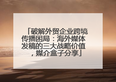 破解外贸企业跨境传播困局：海外媒体发稿的三大战略价值，媒介盒子分享