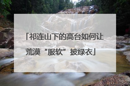 祁连山下的高台如何让荒漠“服软”披绿衣
