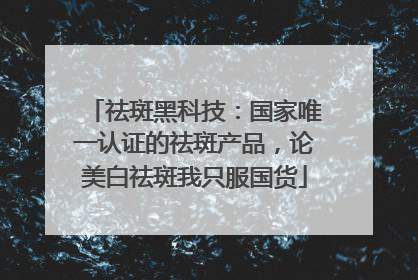 祛斑黑科技：国家唯一认证的祛斑产品，论美白祛斑我只服国货