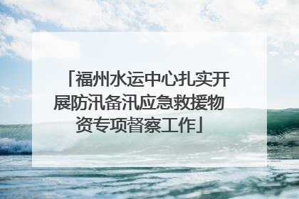 福州水运中心扎实开展防汛备汛应急救援物资专项督察工作