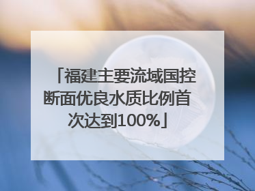 福建主要流域国控断面优良水质比例首次达到100%