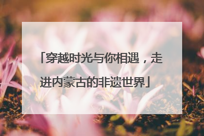 穿越时光与你相遇，走进内蒙古的非遗世界