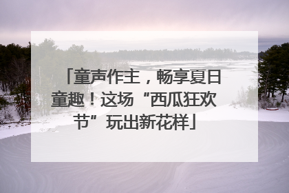 童声作主，畅享夏日童趣！这场“西瓜狂欢节”玩出新花样