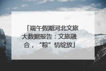端午假期河北文旅大数据报告：文旅融合，“粽”情绽放