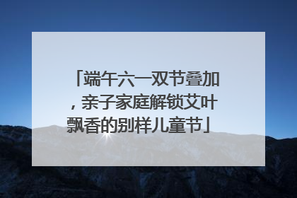 端午六一双节叠加，亲子家庭解锁艾叶飘香的别样儿童节