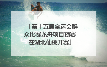 第十五届全运会群众比赛龙舟项目预赛在湖北仙桃开赛