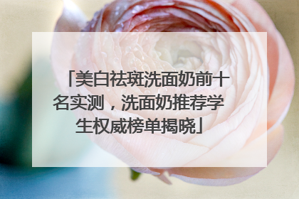 美白祛斑洗面奶前十名实测，洗面奶推荐学生权威榜单揭晓