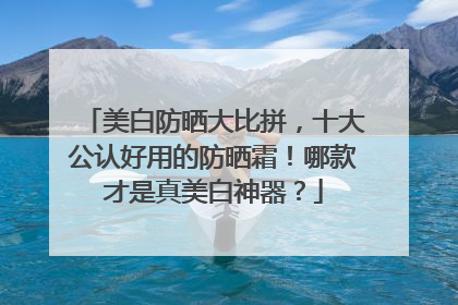 美白防晒大比拼，十大公认好用的防晒霜！哪款才是真美白神器？