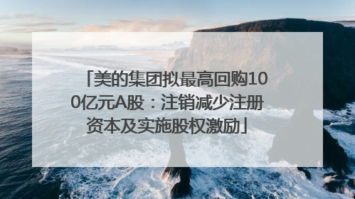 美的集团拟最高回购100亿元A股：注销减少注册资本及实施股权激励
