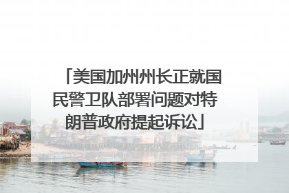 美国加州州长正就国民警卫队部署问题对特朗普政府提起诉讼