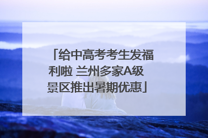 给中高考考生发福利啦 兰州多家A级景区推出暑期优惠