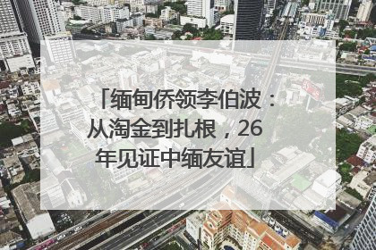 缅甸侨领李伯波：从淘金到扎根，26年见证中缅友谊