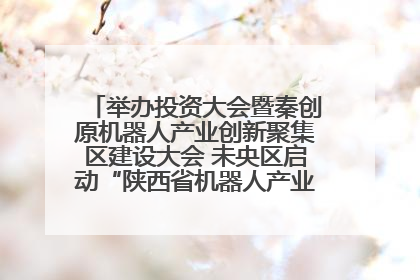 举办投资大会暨秦创原机器人产业创新聚集区建设大会 未央区启动“陕西省机器人产业聚集区”建设