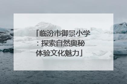 临汾市御景小学：探索自然奥秘 体验文化魅力