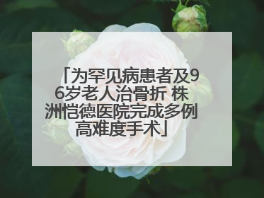 为罕见病患者及96岁老人治骨折 株洲恺德医院完成多例高难度手术