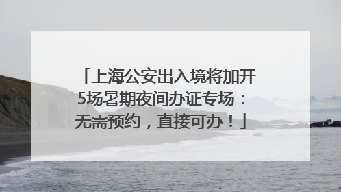 上海公安出入境将加开5场暑期夜间办证专场：无需预约，直接可办！