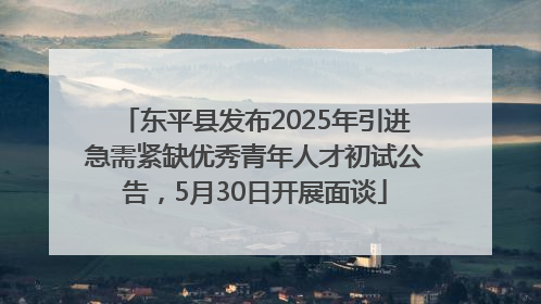 东平县发布2025年引进急需紧缺优秀青年人才初试公告，5月30日开展面谈