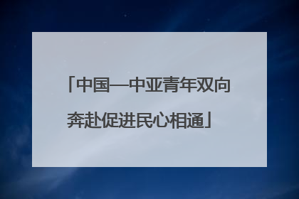 中国—中亚青年双向奔赴促进民心相通