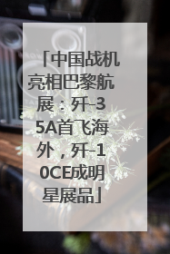 中国战机亮相巴黎航展：歼-35A首飞海外，歼-10CE成明星展品