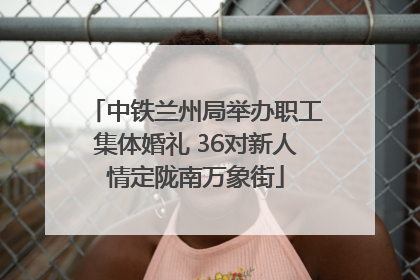 中铁兰州局举办职工集体婚礼 36对新人情定陇南万象街