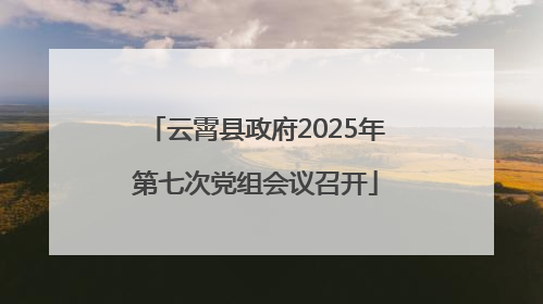 云霄县政府2025年第七次党组会议召开