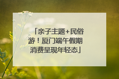 亲子主题+民俗游！厦门端午假期消费呈现年轻态