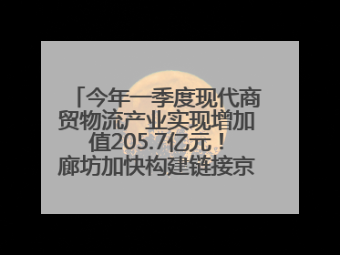 今年一季度现代商贸物流产业实现增加值205.7亿元！廊坊加快构建链接京津冀面向全世界的物流通道