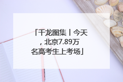 千龙图集丨今天，北京7.89万名高考生上考场