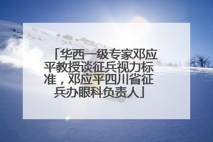 华西一级专家邓应平教授谈征兵视力标准，邓应平四川省征兵办眼科负责人