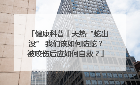 健康科普丨天热“蛇出没” 我们该如何防蛇？被咬伤后应如何自救？