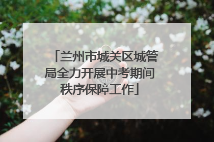 兰州市城关区城管局全力开展中考期间秩序保障工作