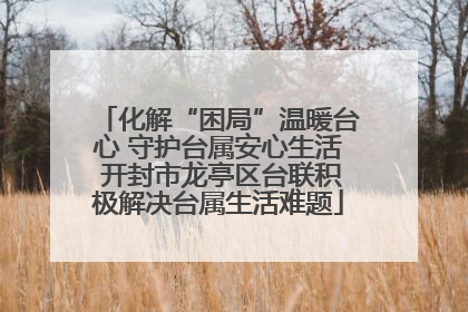 化解“困局”温暖台心 守护台属安心生活 开封市龙亭区台联积极解决台属生活难题