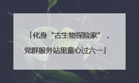 化身“古生物探险家”，党群服务站里童心过六一
