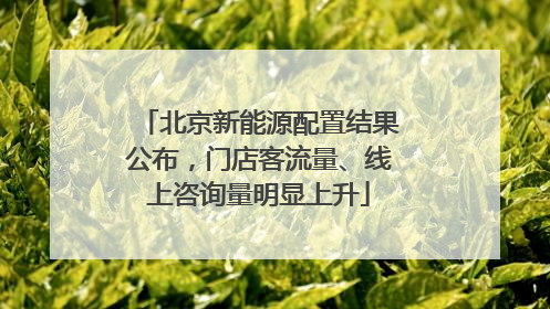 北京新能源配置结果公布，门店客流量、线上咨询量明显上升