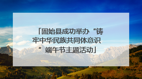 固始县成功举办“铸牢中华民族共同体意识”端午节主题活动