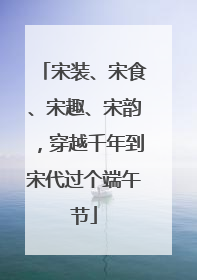 宋装、宋食、宋趣、宋韵，穿越千年到宋代过个端午节