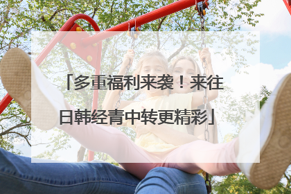 多重福利来袭！来往日韩经青中转更精彩