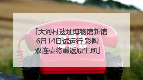 大河村遗址博物馆新馆6月14日试运行 彩陶双连壶将重返原生地